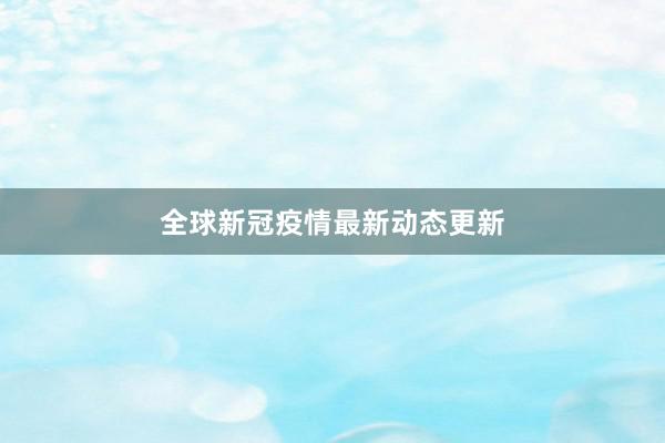 全球新冠疫情最新动态更新